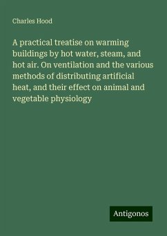 A practical treatise on warming buildings by hot water, steam, and hot air. On ventilation and the various methods of distributing artificial heat, and their effect on animal and vegetable physiology - Hood, Charles