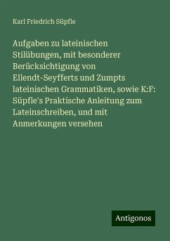 Aufgaben zu lateinischen Stilübungen, mit besonderer Berücksichtigung von Ellendt-Seyfferts und Zumpts lateinischen Grammatiken, sowie K:F: Süpfle's Praktische Anleitung zum Lateinschreiben, und mit Anmerkungen versehen - Süpfle, Karl Friedrich