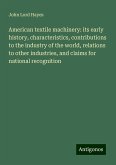 American textile machinery: its early history, characteristics, contributions to the industry of the world, relations to other industries, and claims for national recognition