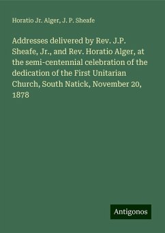 Addresses delivered by Rev. J.P. Sheafe, Jr., and Rev. Horatio Alger, at the semi-centennial celebration of the dedication of the First Unitarian Church, South Natick, November 20, 1878 - Alger, Horatio Jr.; Sheafe, J. P.