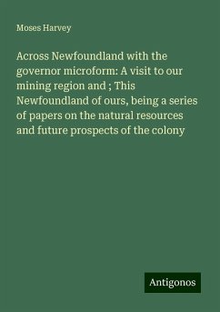 Across Newfoundland with the governor microform: A visit to our mining region and ; This Newfoundland of ours, being a series of papers on the natural resources and future prospects of the colony - Harvey, Moses