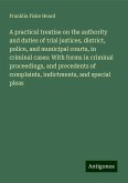 A practical treatise on the authority and duties of trial justices, district, police, and municipal courts, in criminal cases: With forms in criminal proceedings, and precedents of complaints, indictments, and special pleas