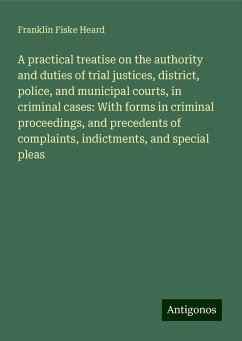 A practical treatise on the authority and duties of trial justices, district, police, and municipal courts, in criminal cases: With forms in criminal proceedings, and precedents of complaints, indictments, and special pleas - Heard, Franklin Fiske