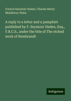 A reply to a letter and a pamphlet published by F. Seymour Haden, Esq., F.R.C.S., under the title of The etched work of Rembrandt - Haden, Francis Seymour; Middleton-Wake, Charles Henry