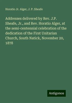 Addresses delivered by Rev. J.P. Sheafe, Jr., and Rev. Horatio Alger, at the semi-centennial celebration of the dedication of the First Unitarian Church, South Natick, November 20, 1878 - Alger, Horatio Jr.; Sheafe, J. P.