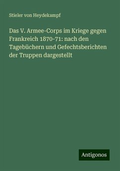 Das V. Armee-Corps im Kriege gegen Frankreich 1870-71: nach den Tagebüchern und Gefechtsberichten der Truppen dargestellt - Heydekampf, Stieler von