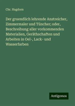 Der gruendlich lehrende Anstreicher, Zimmermaler und Tüncher; oder, Beschreibung aller vorkommenden Materialien, Geräthschaften und Arbeiten in Oel-, Lack- und Wasserfarben - Hagdorn, Chr.