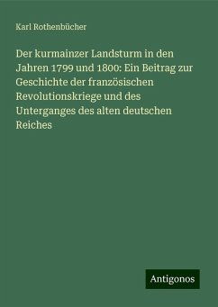 Der kurmainzer Landsturm in den Jahren 1799 und 1800: Ein Beitrag zur Geschichte der französischen Revolutionskriege und des Unterganges des alten deutschen Reiches - Rothenbücher, Karl