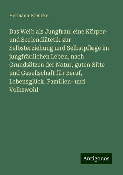 Das Weib als Jungfrau: eine Körper- und Seelendiätetik zur Selbsterziehung und Selbstpflege im jungfräulichen Leben, nach Grundsätzen der Natur, guten Sitte und Gesellschaft für Beruf, Lebensglück, Familien- und Volkswohl - Klencke, Hermann