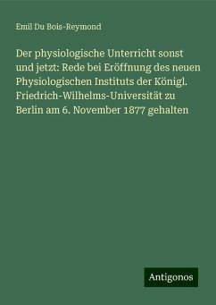 Der physiologische Unterricht sonst und jetzt: Rede bei Eröffnung des neuen Physiologischen Instituts der Königl. Friedrich-Wilhelms-Universität zu Berlin am 6. November 1877 gehalten - Du Bois-Reymond, Emil