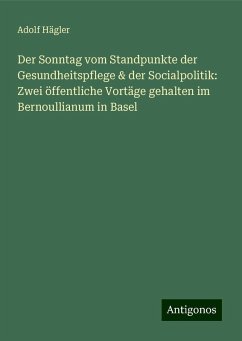 Der Sonntag vom Standpunkte der Gesundheitspflege & der Socialpolitik: Zwei öffentliche Vortäge gehalten im Bernoullianum in Basel - Hägler, Adolf