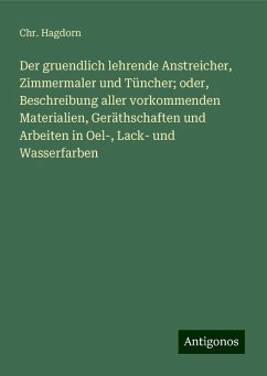 Der gruendlich lehrende Anstreicher, Zimmermaler und Tüncher; oder, Beschreibung aller vorkommenden Materialien, Geräthschaften und Arbeiten in Oel-, Lack- und Wasserfarben - Hagdorn, Chr.