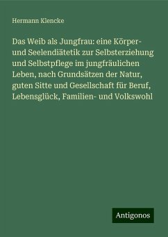 Das Weib als Jungfrau: eine Körper- und Seelendiätetik zur Selbsterziehung und Selbstpflege im jungfräulichen Leben, nach Grundsätzen der Natur, guten Sitte und Gesellschaft für Beruf, Lebensglück, Familien- und Volkswohl - Klencke, Hermann