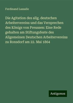 Die Agitation des allg. deutschen Arbeitervereins und das Versprechen des Königs von Preussen: Eine Rede gehalten am Stiftungsfeste des Allgemeinen Deutschen Arbeitervereins zu Ronsdorf am 22. Mai 1864 - Lassalle, Ferdinand