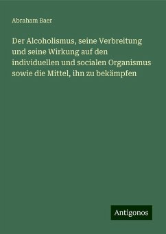 Der Alcoholismus, seine Verbreitung und seine Wirkung auf den individuellen und socialen Organismus sowie die Mittel, ihn zu bekämpfen - Baer, Abraham