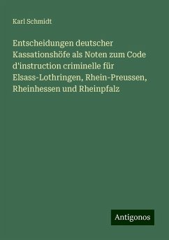 Entscheidungen deutscher Kassationshöfe als Noten zum Code d'instruction criminelle für Elsass-Lothringen, Rhein-Preussen, Rheinhessen und Rheinpfalz - Schmidt, Karl