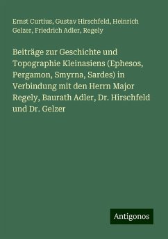 Beiträge zur Geschichte und Topographie Kleinasiens (Ephesos, Pergamon, Smyrna, Sardes) in Verbindung mit den Herrn Major Regely, Baurath Adler, Dr. Hirschfeld und Dr. Gelzer - Curtius, Ernst; Hirschfeld, Gustav; Gelzer, Heinrich; Adler, Friedrich; Regely