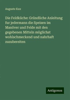 Die Feldküche: Gründliche Anleitung fur jedermann die Speisen im Manöver und Felde mit den gegebenen Mitteln möglichst wohlschmeckend und nahrhaft zuzubereiten - Kux, Auguste