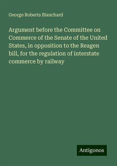 Argument before the Committee on Commerce of the Senate of the United States, in opposition to the Reagen bill, for the regulation of interstate commerce by railway - Blanchard, George Roberts