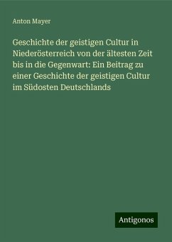 Geschichte der geistigen Cultur in Niederösterreich von der ältesten Zeit bis in die Gegenwart: Ein Beitrag zu einer Geschichte der geistigen Cultur im Südosten Deutschlands - Mayer, Anton