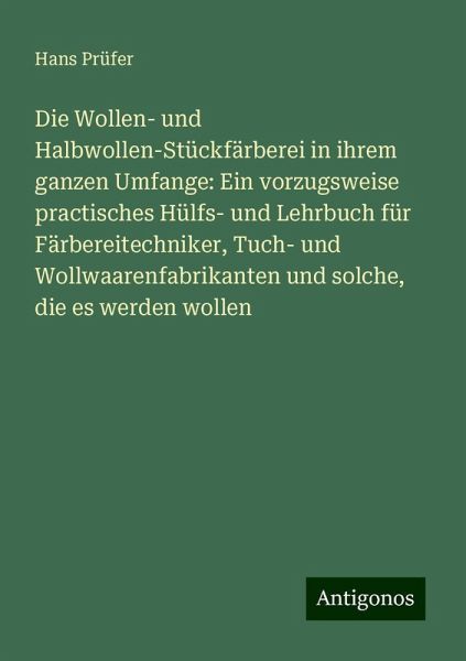 Die Wollen- und Halbwollen-Stückfärberei in ihrem ganzen Umfange: Ein vorzugsweise practisches Hülfs- und Lehrbuch für Färbereitechniker, Tuch- und Wollwaarenfabrikanten und solche, die es werden wollen Die Wollen- und Halbwollen-Stückfärberei in ihrem ganzen Umfange: Ein vorzugsweise practisches Hülfs- und Lehrbuch für Färbereitechniker, Tuch- und Wollwaarenfabrikanten und solche, die es werden wollen