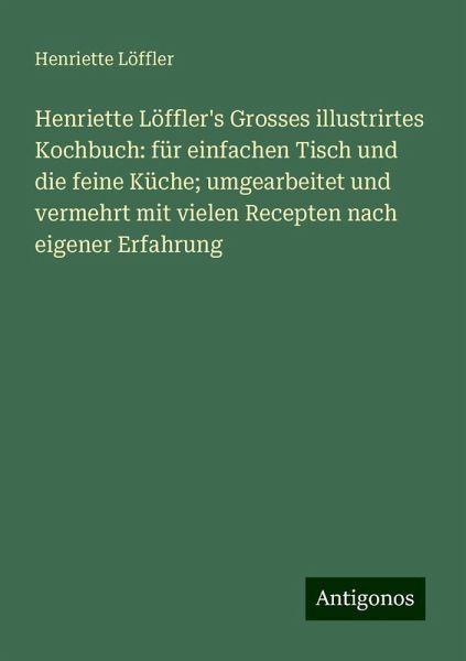 Henriette Löffler's Grosses illustrirtes Kochbuch: für einfachen Tisch und die feine Küche; umgearbeitet und vermehrt mit vielen Recepten nach eigener Erfahrung