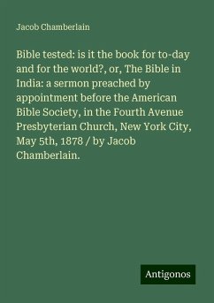 Bible tested: is it the book for to-day and for the world?, or, The Bible in India: a sermon preached by appointment before the American Bible Society, in the Fourth Avenue Presbyterian Church, New York City, May 5th, 1878 / by Jacob Chamberlain. - Chamberlain, Jacob