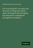 Can we prolong life? An inquiry into the cause of old age and natural death, showing the diet and agents best adapted for a lengthened prolongation of existence