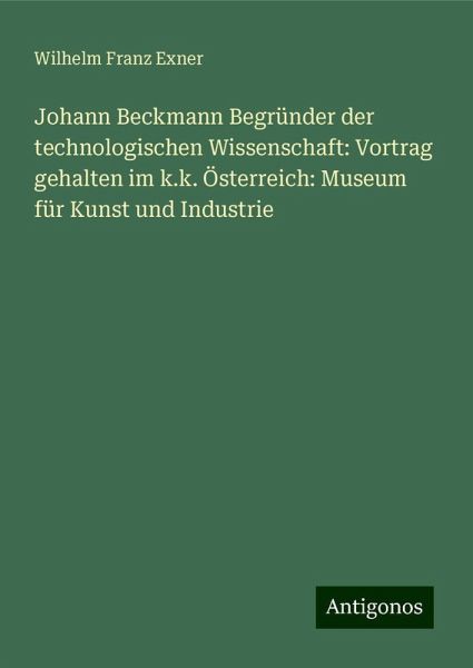 Johann Beckmann Begründer der technologischen Wissenschaft: Vortrag gehalten im k.k. Österreich: Museum für Kunst und Industrie Johann Beckmann Begründer der technologischen Wissenschaft: Vortrag gehalten im k.k. Österreich: Museum für Kunst und Industrie