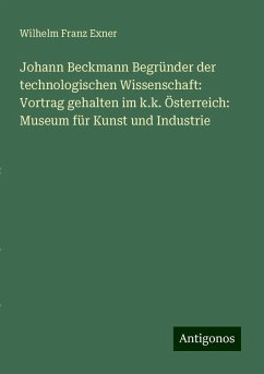 Johann Beckmann Begründer der technologischen Wissenschaft: Vortrag gehalten im k.k. Österreich: Museum für Kunst und Industrie - Exner, Wilhelm Franz