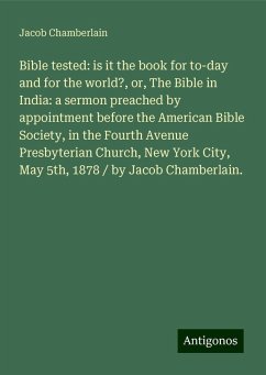 Bible tested: is it the book for to-day and for the world?, or, The Bible in India: a sermon preached by appointment before the American Bible Society, in the Fourth Avenue Presbyterian Church, New York City, May 5th, 1878 / by Jacob Chamberlain. - Chamberlain, Jacob