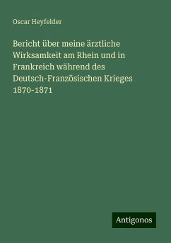 Bericht über meine ärztliche Wirksamkeit am Rhein und in Frankreich während des Deutsch-Französischen Krieges 1870-1871 - Heyfelder, Oscar Bericht über meine ärztliche Wirksamkeit am Rhein und in Frankreich während des Deutsch-Französischen Krieges 1870-1871 - Heyfelder, Oscar