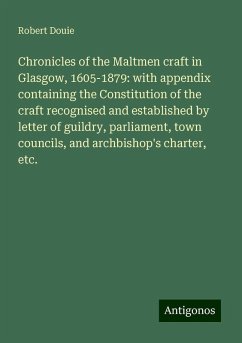 Chronicles of the Maltmen craft in Glasgow, 1605-1879: with appendix containing the Constitution of the craft recognised and established by letter of guildry, parliament, town councils, and archbishop's charter, etc. - Douie, Robert