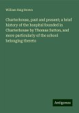 Charterhouse, past and present; a brief history of the hospital founded in Charterhouse by Thomas Sutton, and more particularly of the school belonging thereto Charterhouse, past and present; a brief history of the hospital founded in Charterhouse by Thomas Sutton, and more particularly of the school belonging thereto
