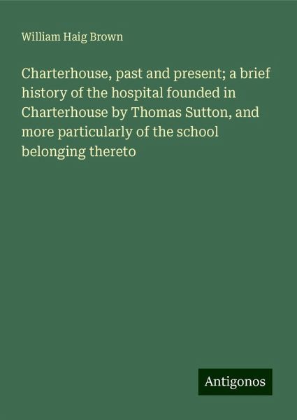 Charterhouse, past and present; a brief history of the hospital founded in Charterhouse by Thomas Sutton, and more particularly of the school belonging thereto Charterhouse, past and present; a brief history of the hospital founded in Charterhouse by Thomas Sutton, and more particularly of the school belonging thereto