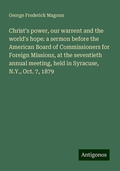 Christ's power, our warrent and the world's hope: a sermon before the American Board of Commissioners for Foreign Missions, at the seventieth annual meeting, held in Syracuse, N.Y., Oct. 7, 1879 Christ's power, our warrent and the world's hope: a sermon before the American Board of Commissioners for Foreign Missions, at the seventieth annual meeting, held in Syracuse, N.Y., Oct. 7, 1879
