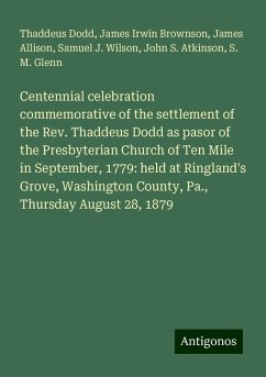 Centennial celebration commemorative of the settlement of the Rev. Thaddeus Dodd as pasor of the Presbyterian Church of Ten Mile in September, 1779: held at Ringland's Grove, Washington County, Pa., Thursday August 28, 1879 - Dodd, Thaddeus; Brownson, James Irwin; Allison, James; Wilson, Samuel J.; Atkinson, John S.; Glenn, S. M.