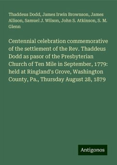 Centennial celebration commemorative of the settlement of the Rev. Thaddeus Dodd as pasor of the Presbyterian Church of Ten Mile in September, 1779: held at Ringland's Grove, Washington County, Pa., Thursday August 28, 1879 - Dodd, Thaddeus; Brownson, James Irwin; Allison, James; Wilson, Samuel J.; Atkinson, John S.; Glenn, S. M.