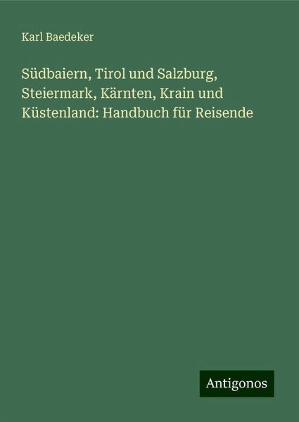 Südbaiern, Tirol und Salzburg, Steiermark, Kärnten, Krain und Küstenland: Handbuch für Reisende Südbaiern, Tirol und Salzburg, Steiermark, Kärnten, Krain und Küstenland: Handbuch für Reisende