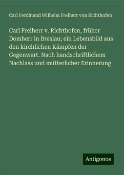 Carl Freiherr v. Richthofen, früher Domherr in Breslau; ein Lebensbild aus den kirchlichen Kämpfen der Gegenwart. Nach handschriftlichem Nachlass und mütterlicher Erinnerung - Richthofen, Carl Ferdinand Wilhelm Freiherr von