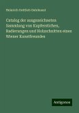 Catalog der ausgezeichneten Sammlung von Kupferstichen, Radierungen und Holzschnitten eines Wiener Kunstfreundes Catalog der ausgezeichneten Sammlung von Kupferstichen, Radierungen und Holzschnitten eines Wiener Kunstfreundes