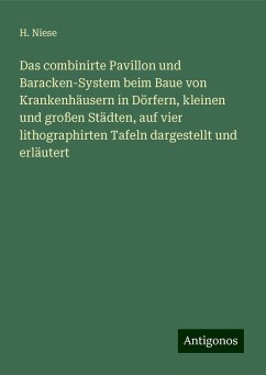 Das combinirte Pavillon und Baracken-System beim Baue von Krankenhäusern in Dörfern, kleinen und großen Städten, auf vier lithographirten Tafeln dargestellt und erläutert - Niese, H.