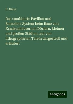 Das combinirte Pavillon und Baracken-System beim Baue von Krankenhäusern in Dörfern, kleinen und großen Städten, auf vier lithographirten Tafeln dargestellt und erläutert - Niese, H.