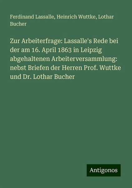 Zur Arbeiterfrage: Lassalle's Rede bei der am 16. April 1863 in Leipzig abgehaltenen Arbeiterversammlung: nebst Briefen der Herren Prof. Wuttke und Dr. Lothar Bucher Zur Arbeiterfrage: Lassalle's Rede bei der am 16. April 1863 in Leipzig abgehaltenen Arbeiterversammlung: nebst Briefen der Herren Prof. Wuttke und Dr. Lothar Bucher