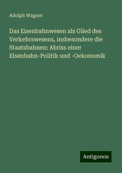 Das Eisenbahnwesen als Glied des Verkehrswesens, insbesondere die Staatsbahnen: Abriss einer Eisenbahn-Politik und -Oekonomik Das Eisenbahnwesen als Glied des Verkehrswesens, insbesondere die Staatsbahnen: Abriss einer Eisenbahn-Politik und -Oekonomik