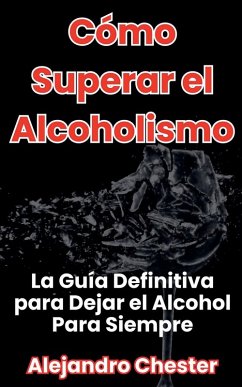 Cómo Superar el Alcoholismo La Guía Definitiva para Dejar el Alcohol Para Siempre - Chester, Alejandro