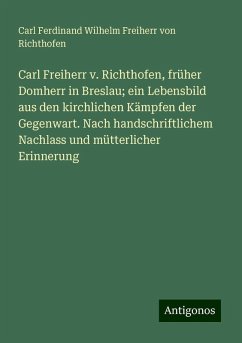 Carl Freiherr v. Richthofen, früher Domherr in Breslau; ein Lebensbild aus den kirchlichen Kämpfen der Gegenwart. Nach handschriftlichem Nachlass und mütterlicher Erinnerung - Richthofen, Carl Ferdinand Wilhelm Freiherr von