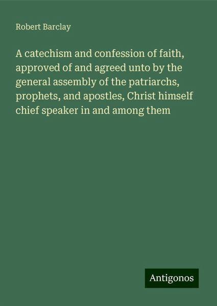 A catechism and confession of faith, approved of and agreed unto by the general assembly of the patriarchs, prophets, and apostles, Christ himself chief speaker in and among them A catechism and confession of faith, approved of and agreed unto by the general assembly of the patriarchs, prophets, and apostles, Christ himself chief speaker in and among them