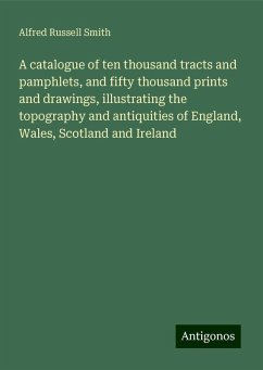 A catalogue of ten thousand tracts and pamphlets, and fifty thousand prints and drawings, illustrating the topography and antiquities of England, Wales, Scotland and Ireland - Smith, Alfred Russell
