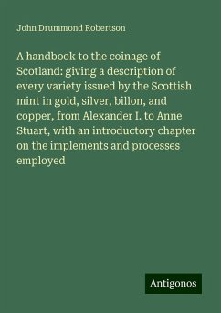 A handbook to the coinage of Scotland: giving a description of every variety issued by the Scottish mint in gold, silver, billon, and copper, from Alexander I. to Anne Stuart, with an introductory chapter on the implements and processes employed - Robertson, John Drummond